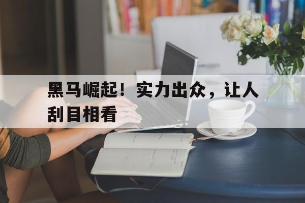 黑马崛起！实力出众，让人刮目相看