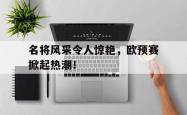 开云体育网页版-名将风采令人惊艳，欧预赛掀起热潮！的简单介绍