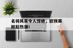 开云体育网页版-名将风采令人惊艳，欧预赛掀起热潮！的简单介绍